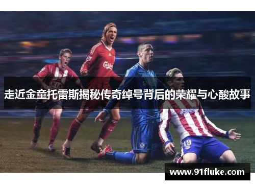 走近金童托雷斯揭秘传奇绰号背后的荣耀与心酸故事