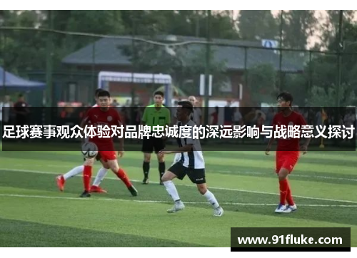 足球赛事观众体验对品牌忠诚度的深远影响与战略意义探讨