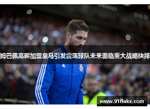 姆巴佩高薪加盟皇马引发震荡球队未来面临重大战略抉择