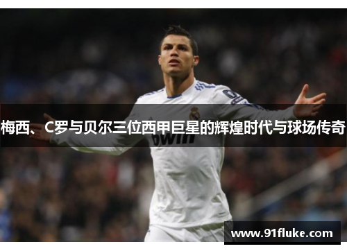 梅西、C罗与贝尔三位西甲巨星的辉煌时代与球场传奇